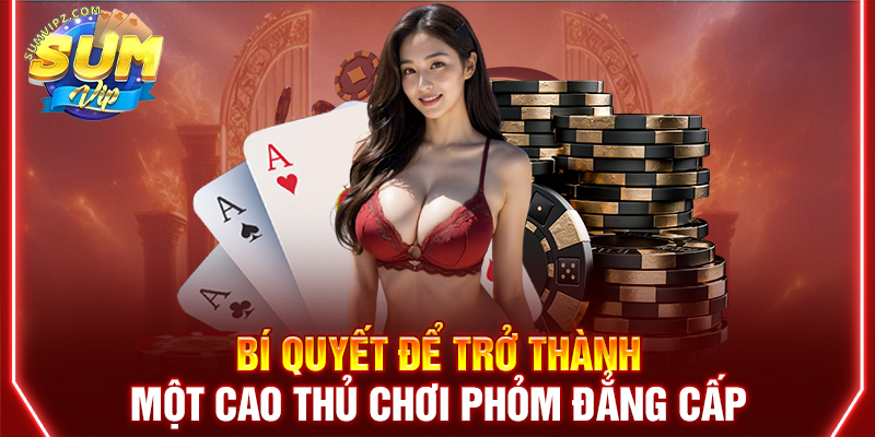 Bí quyết để trở thành một cao thủ chơi Phỏm đẳng cấp