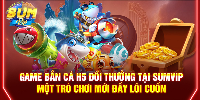 Game bắn cá H5 đổi thưởng tại Sumvip – Một trò chơi mới đầy lôi cuốn